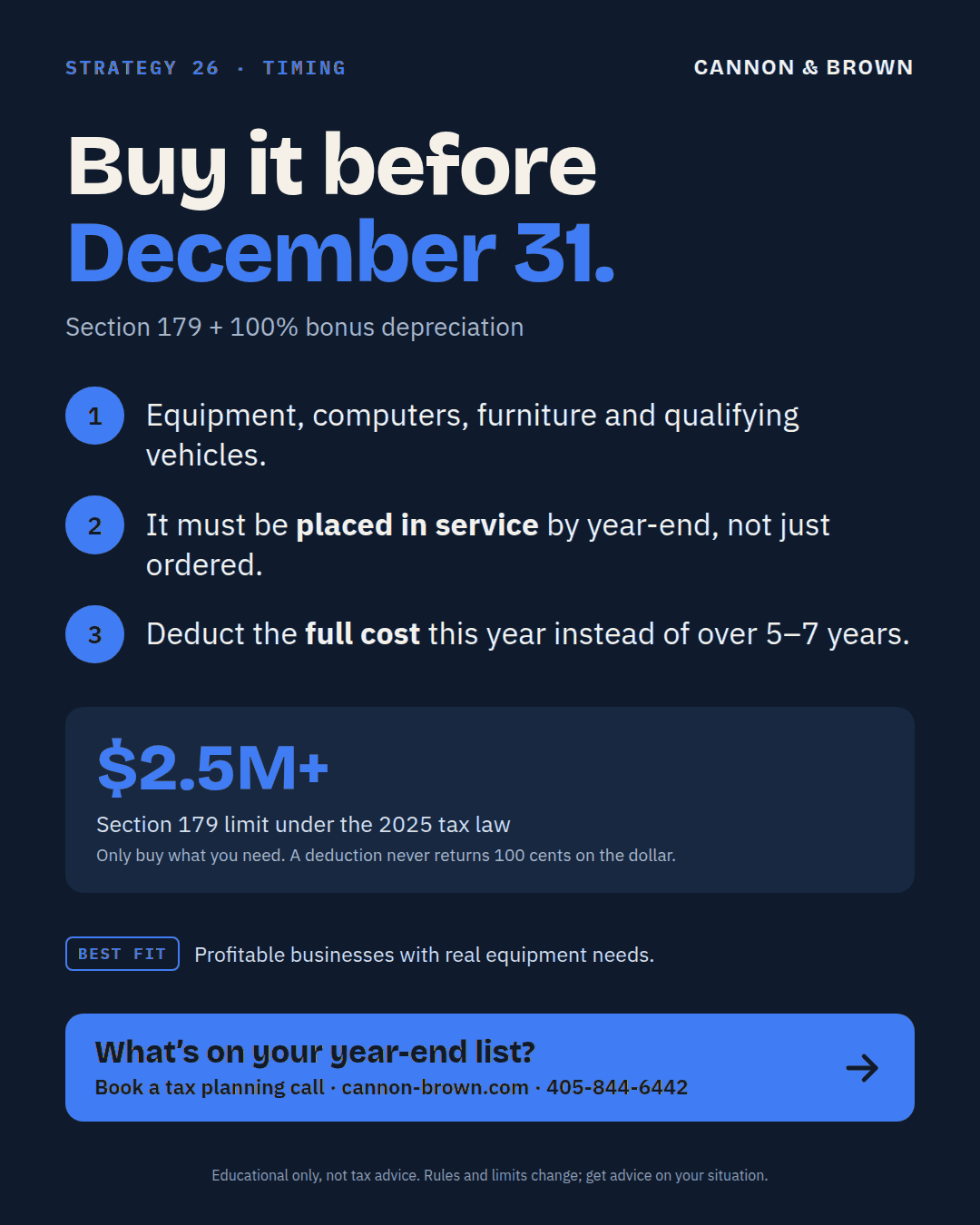 Graphic titled Buy it before December 31, Section 179 plus 100% bonus depreciation. One, equipment, computers, furniture and qualifying vehicles. Two, it must be placed in service by year-end, not just ordered. Three, deduct the full cost this year instead of over 5 to 7 years. $2.5M plus is the Section 179 limit under the 2025 tax law. Only buy what you need; a deduction never returns 100 cents on the dollar. Best fit: profitable businesses with real equipment needs.
